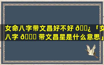 女命八字带文昌好不好 🌿 「女八字 🐝 带文昌星是什么意思」